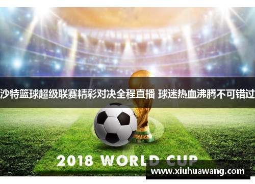 沙特篮球超级联赛精彩对决全程直播 球迷热血沸腾不可错过