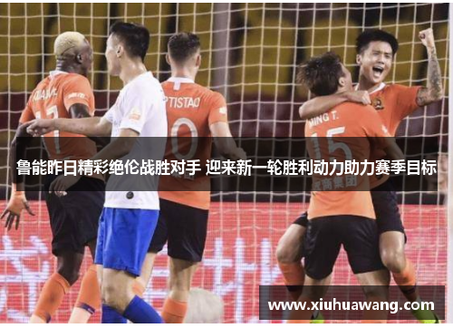 鲁能昨日精彩绝伦战胜对手 迎来新一轮胜利动力助力赛季目标